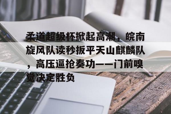 九游官网登录-关于柔道超级杯掀起高潮，皖南旋风队读秒扳平天山麒麟队，高压逼抢奏功——门前嗅觉决定胜负的信息