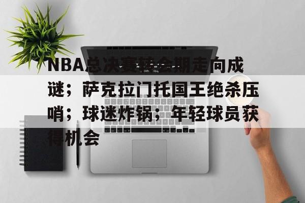 NBA总决赛转会期走向成谜;萨克拉门托国王绝杀压哨;球迷炸锅;年轻球员获得机会的简单介绍 NBA总决赛转会期走向成谜;萨克拉门托国王绝杀压哨;球迷炸锅;年轻球员获得机会的简单介绍