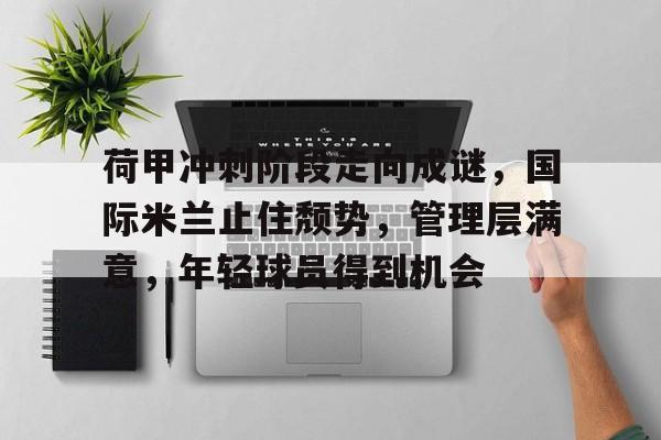 九游官网登录-关于荷甲冲刺阶段走向成谜，国际米兰止住颓势，管理层满意，年轻球员得到机会的信息